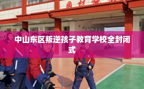 中山东区叛逆孩子教育学校全封闭式 中山东区叛逆孩子教育学校全封闭式