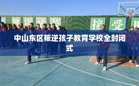 中山东区叛逆孩子教育学校全封闭式 中山东区叛逆孩子教育学校全封闭式