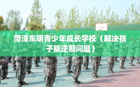 菏泽东明青少年成长学校（解决孩子叛逆期问题）