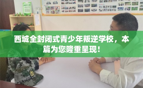 西城全封闭式青少年叛逆学校，本篇为您隆重呈现！
