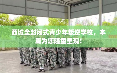 西城全封闭式青少年叛逆学校，本篇为您隆重呈现！