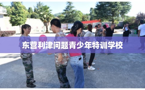 东营利津问题青少年特训学校