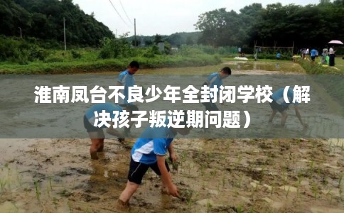 淮南凤台不良少年全封闭学校(解决孩子叛逆期问题) 淮南凤台不良少年全封闭学校(解决孩子叛逆期问题)