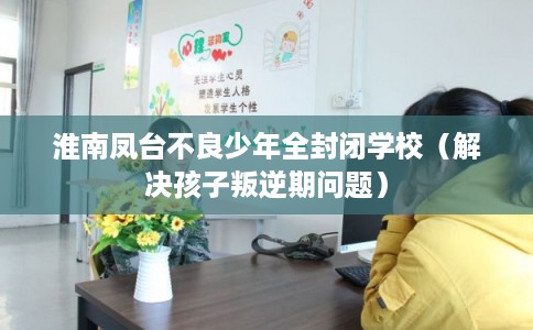 淮南凤台不良少年全封闭学校（解决孩子叛逆期问题）
