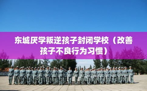东城厌学叛逆孩子封闭学校（改善孩子不良行为习惯）