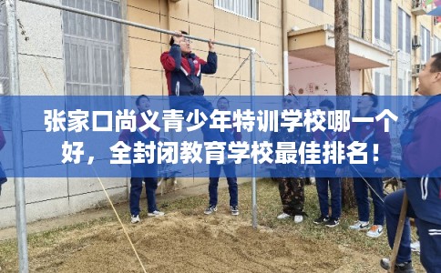 张家口尚义青少年特训学校哪一个好，全封闭教育学校最佳排名！