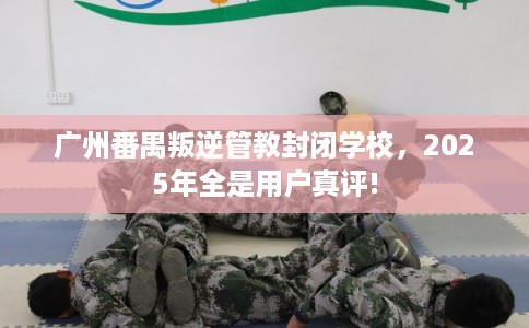 广州番禺叛逆管教封闭学校，2025年全是用户真评!