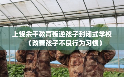上饶余干教育叛逆孩子封闭式学校（改善孩子不良行为习惯）