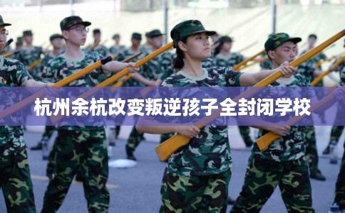 杭州余杭改变叛逆孩子全封闭学校 杭州余杭改变叛逆孩子全封闭学校