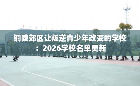 铜陵郊区让叛逆青少年改变的学校:2026学校名单更新 铜陵郊区让叛逆青少年改变的学校:2026学校名单更新