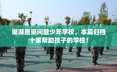巢湖居巢问题少年学校，本篇归档十家帮助孩子的学校！