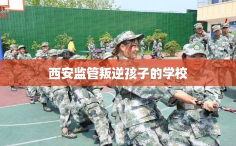 西安监管叛逆孩子的学校