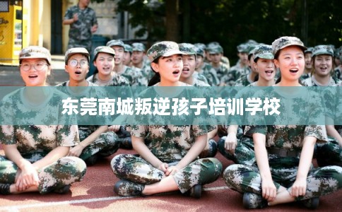 东莞南城叛逆孩子培训学校 东莞南城叛逆孩子培训学校
