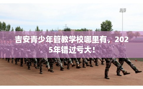 吉安青少年管教学校哪里有，2025年错过亏大！