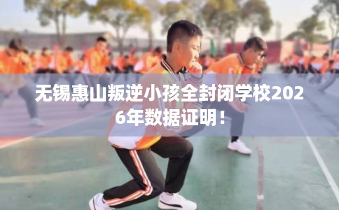 无锡惠山叛逆小孩全封闭学校2026年数据证明！