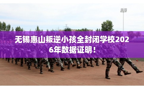 无锡惠山叛逆小孩全封闭学校2026年数据证明！