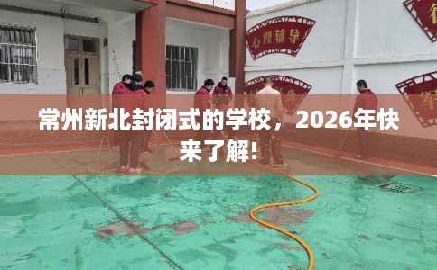 常州新北封闭式的学校，2026年快来了解!