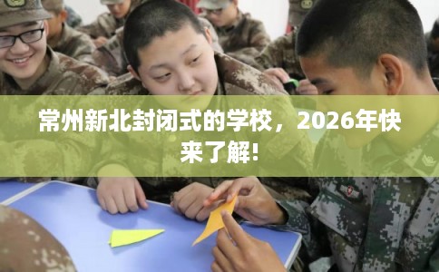 常州新北封闭式的学校，2026年快来了解!
