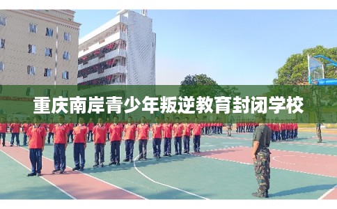 重庆南岸青少年叛逆教育封闭学校 重庆南岸青少年叛逆教育封闭学校