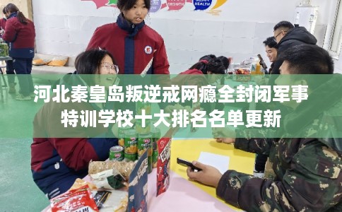 河北秦皇岛叛逆戒网瘾全封闭军事特训学校十大排名名单更新