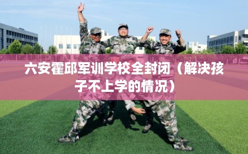 六安霍邱军训学校全封闭（解决孩子不上学的情况）