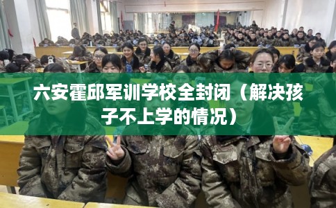 六安霍邱军训学校全封闭（解决孩子不上学的情况）