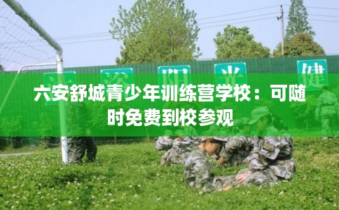 六安舒城青少年训练营学校：可随时免费到校参观