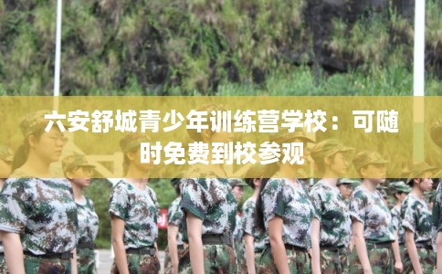六安舒城青少年训练营学校：可随时免费到校参观
