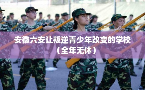安徽六安让叛逆青少年改变的学校（全年无休）