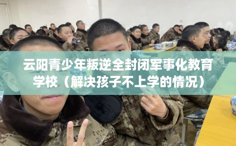 云阳青少年叛逆全封闭军事化教育学校（解决孩子不上学的情况）