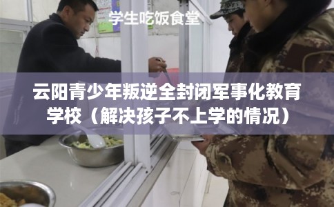 云阳青少年叛逆全封闭军事化教育学校（解决孩子不上学的情况）