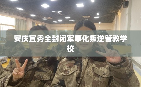 安庆宜秀全封闭军事化叛逆管教学校