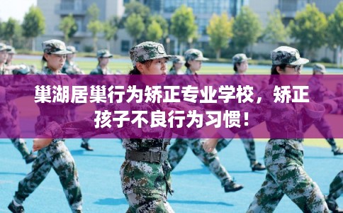 巢湖居巢行为矫正专业学校,矫正孩子不良行为习惯! 巢湖居巢行为矫正专业学校,矫正孩子不良行为习惯!