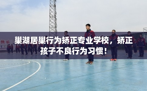 巢湖居巢行为矫正专业学校，矫正孩子不良行为习惯！