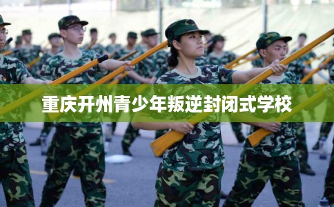 重庆开州青少年叛逆封闭式学校
