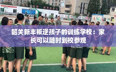 韶关新丰叛逆孩子的训练学校：家长可以随时到校参观