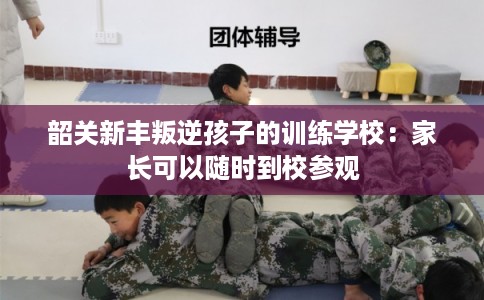 韶关新丰叛逆孩子的训练学校：家长可以随时到校参观