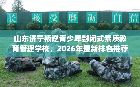 山东济宁叛逆青少年封闭式素质教育管理学校，2026年最新排名推荐!