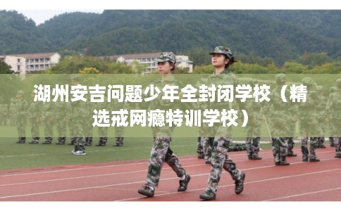 湖州安吉问题少年全封闭学校（精选戒网瘾特训学校）