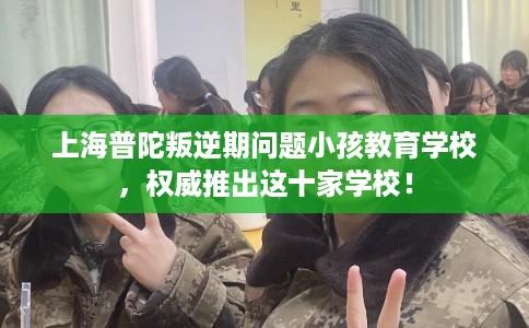 上海普陀叛逆期问题小孩教育学校，权威推出这十家学校！