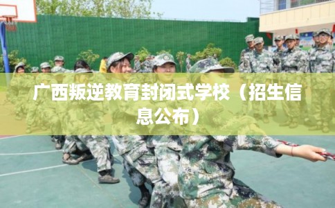 广西叛逆教育封闭式学校(招生信息公布) 广西叛逆教育封闭式学校(招生信息公布)