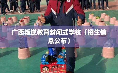 广西叛逆教育封闭式学校（招生信息公布）