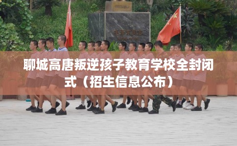 聊城高唐叛逆孩子教育学校全封闭式（招生信息公布）