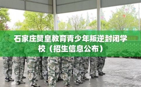 石家庄赞皇教育青少年叛逆封闭学校（招生信息公布）