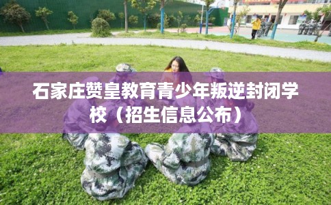 石家庄赞皇教育青少年叛逆封闭学校（招生信息公布）