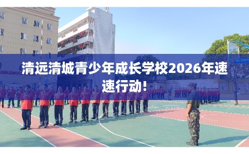 清远清城青少年成长学校2026年速速行动!