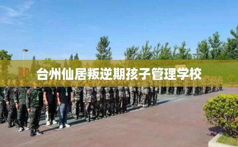 台州仙居叛逆期孩子管理学校