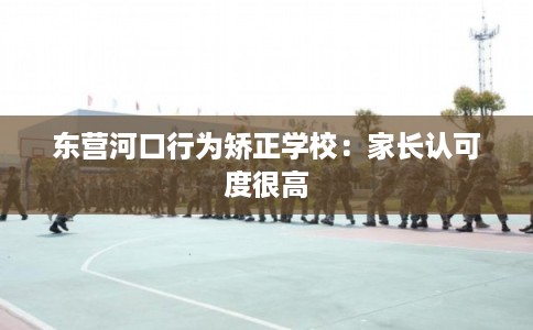 东营河口行为矫正学校:家长认可度很高 东营河口行为矫正学校:家长认可度很高