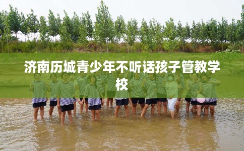 济南历城青少年不听话孩子管教学校 济南历城青少年不听话孩子管教学校