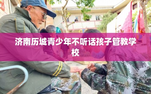济南历城青少年不听话孩子管教学校 济南历城青少年不听话孩子管教学校